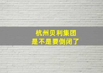 杭州贝利集团是不是要倒闭了