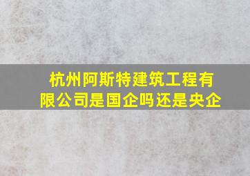 杭州阿斯特建筑工程有限公司是国企吗还是央企