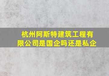 杭州阿斯特建筑工程有限公司是国企吗还是私企