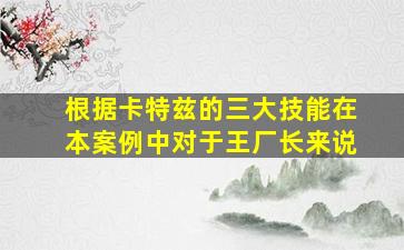 根据卡特兹的三大技能在本案例中对于王厂长来说