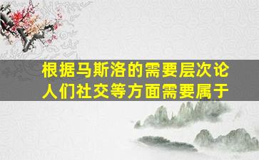 根据马斯洛的需要层次论人们社交等方面需要属于