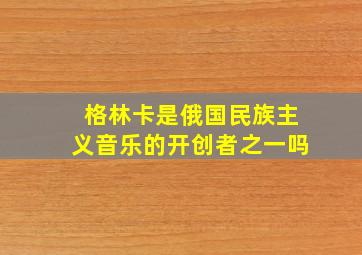 格林卡是俄国民族主义音乐的开创者之一吗