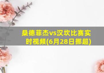 桑德菲杰vs汉坎比赛实时视频(6月28日挪超)