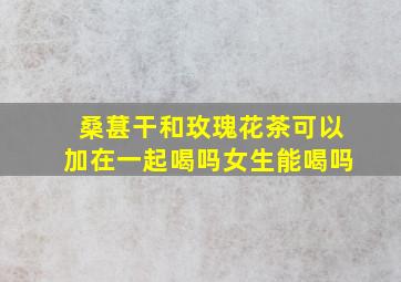 桑葚干和玫瑰花茶可以加在一起喝吗女生能喝吗