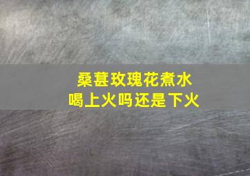 桑葚玫瑰花煮水喝上火吗还是下火