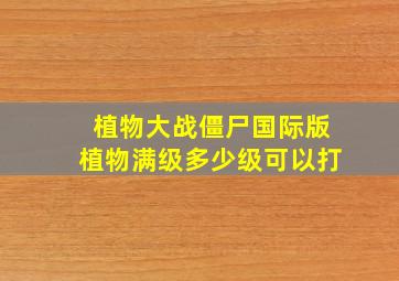 植物大战僵尸国际版植物满级多少级可以打