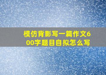 模仿背影写一篇作文600字题目自拟怎么写