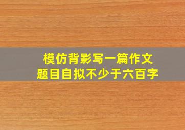 模仿背影写一篇作文题目自拟不少于六百字