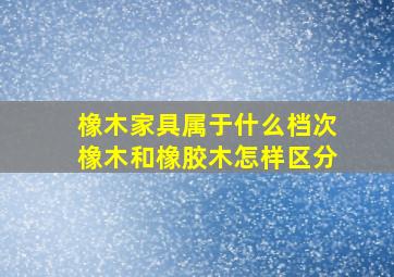 橡木家具属于什么档次橡木和橡胶木怎样区分