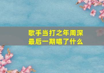 歌手当打之年周深最后一期唱了什么