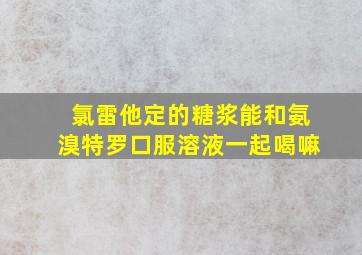 氯雷他定的糖浆能和氨溴特罗口服溶液一起喝嘛