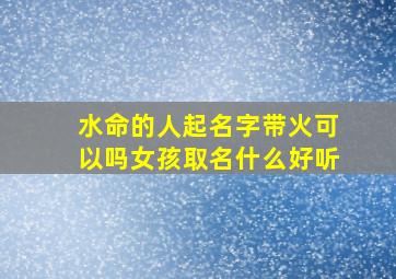 水命的人起名字带火可以吗女孩取名什么好听