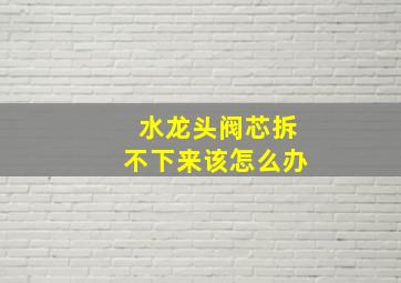 水龙头阀芯拆不下来该怎么办