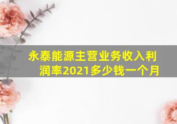 永泰能源主营业务收入利润率2021多少钱一个月