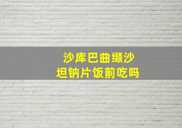 沙库巴曲缬沙坦钠片饭前吃吗