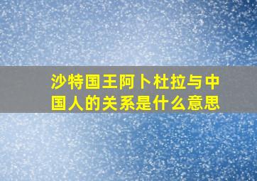 沙特国王阿卜杜拉与中国人的关系是什么意思