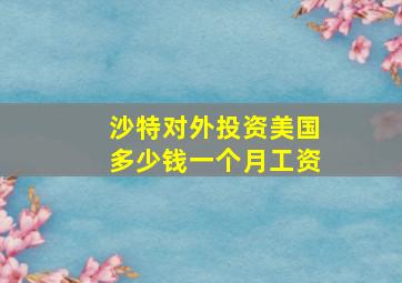 沙特对外投资美国多少钱一个月工资