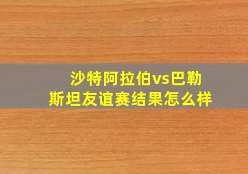 沙特阿拉伯vs巴勒斯坦友谊赛结果怎么样