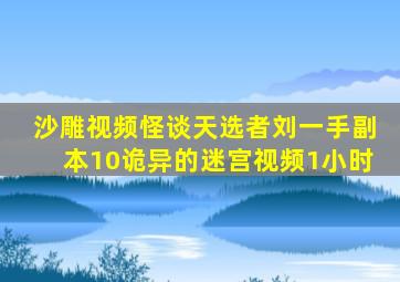 沙雕视频怪谈天选者刘一手副本10诡异的迷宫视频1小时