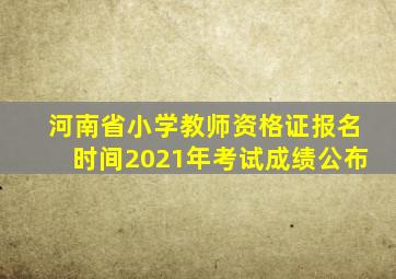 河南省小学教师资格证报名时间2021年考试成绩公布