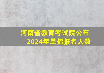 河南省教育考试院公布2024年单招报名人数