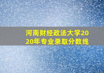 河南财经政法大学2020年专业录取分数线