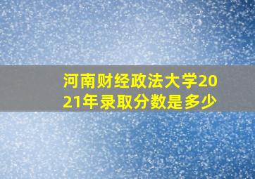 河南财经政法大学2021年录取分数是多少