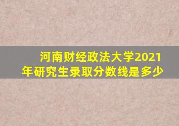 河南财经政法大学2021年研究生录取分数线是多少