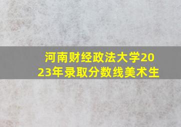 河南财经政法大学2023年录取分数线美术生