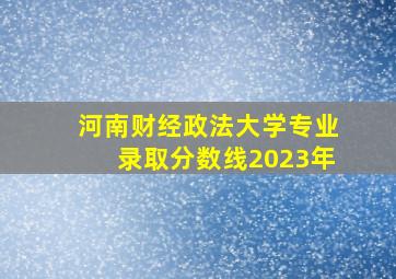 河南财经政法大学专业录取分数线2023年