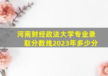 河南财经政法大学专业录取分数线2023年多少分