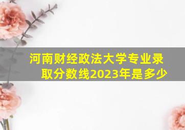 河南财经政法大学专业录取分数线2023年是多少