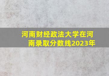 河南财经政法大学在河南录取分数线2023年