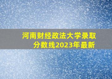 河南财经政法大学录取分数线2023年最新