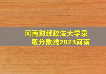 河南财经政法大学录取分数线2023河南