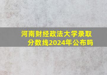 河南财经政法大学录取分数线2024年公布吗