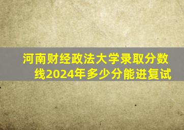 河南财经政法大学录取分数线2024年多少分能进复试