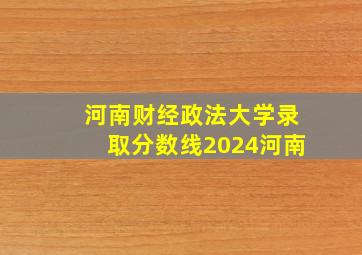 河南财经政法大学录取分数线2024河南