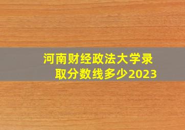 河南财经政法大学录取分数线多少2023