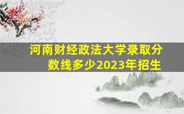 河南财经政法大学录取分数线多少2023年招生