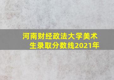 河南财经政法大学美术生录取分数线2021年