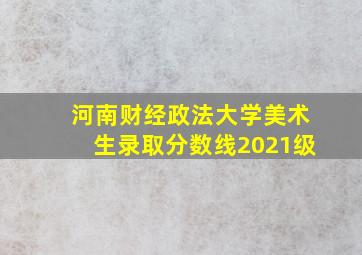 河南财经政法大学美术生录取分数线2021级