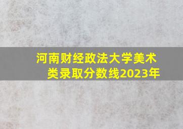 河南财经政法大学美术类录取分数线2023年