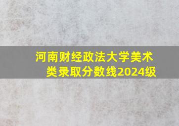 河南财经政法大学美术类录取分数线2024级