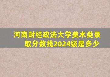 河南财经政法大学美术类录取分数线2024级是多少