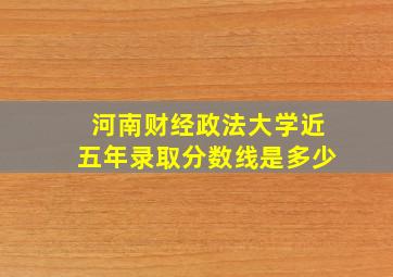 河南财经政法大学近五年录取分数线是多少