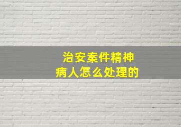 治安案件精神病人怎么处理的