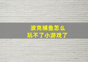 波克捕鱼怎么玩不了小游戏了