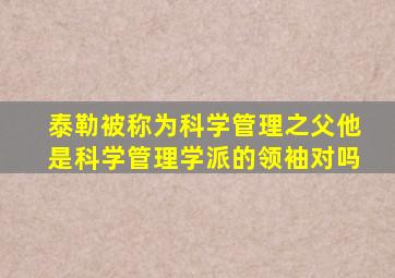 泰勒被称为科学管理之父他是科学管理学派的领袖对吗