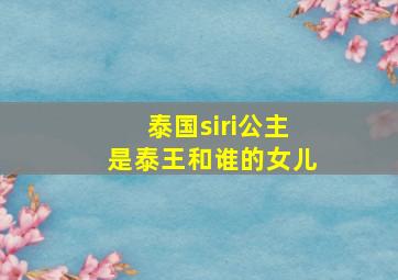 泰国siri公主是泰王和谁的女儿